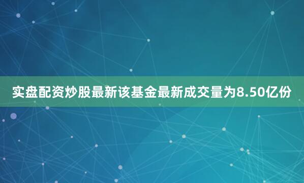 实盘配资炒股最新该基金最新成交量为8.50亿份