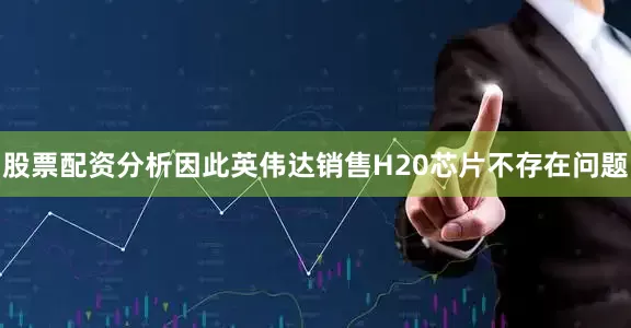 股票配资分析因此英伟达销售H20芯片不存在问题