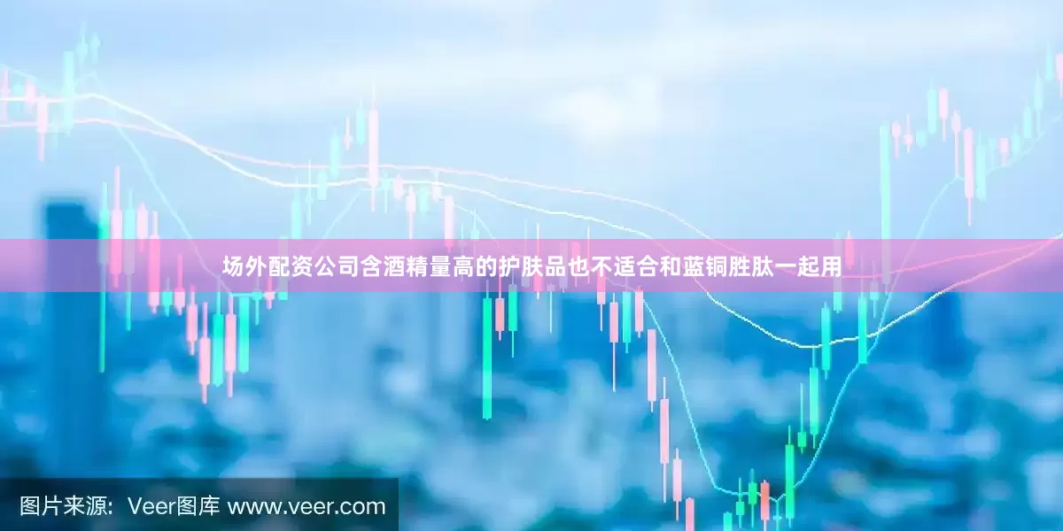 场外配资公司含酒精量高的护肤品也不适合和蓝铜胜肽一起用